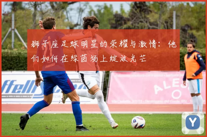 狮子座足球明星的荣耀与激情：他们如何在绿茵场上绽放光芒