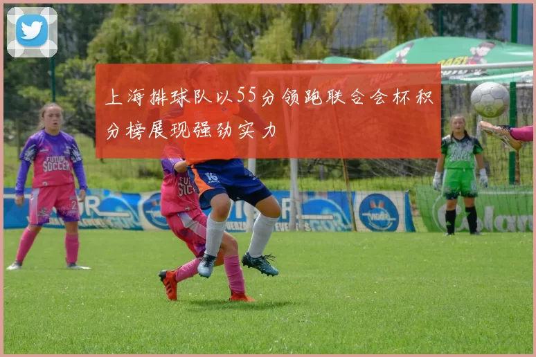 上海排球队以55分领跑联合会杯积分榜展现强劲实力
