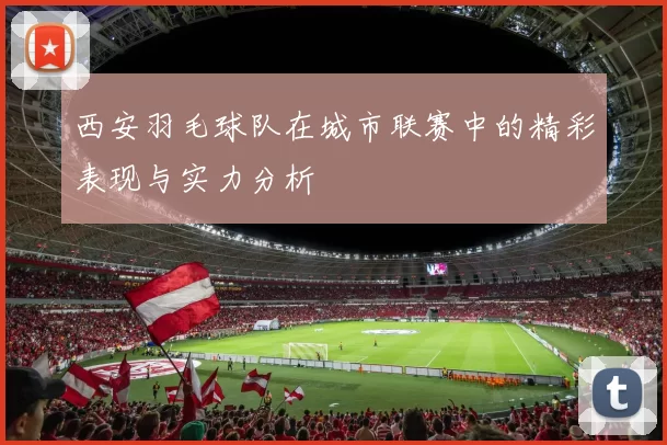西安羽毛球队在城市联赛中的精彩表现与实力分析
