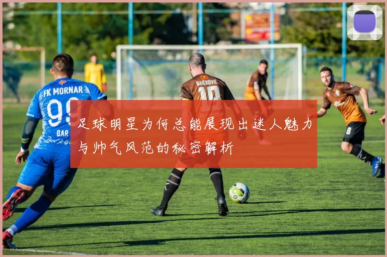 足球明星为何总能展现出迷人魅力与帅气风范的秘密解析